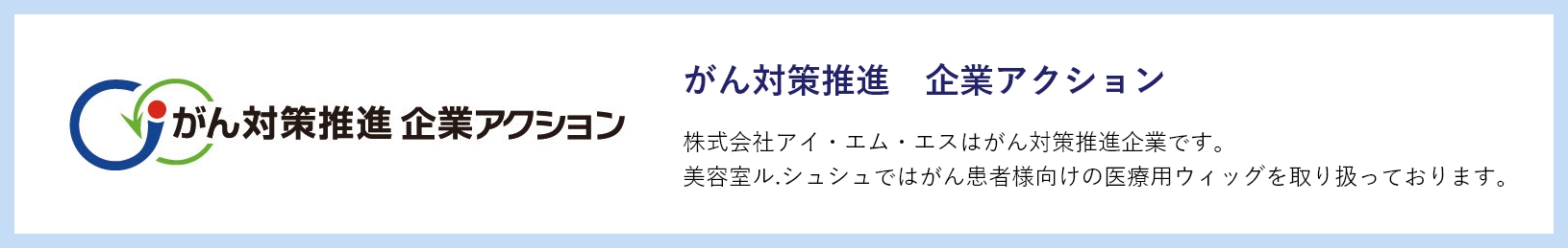 がん対策推進　企業アクション　株式会社アイ・エム・エスはがん対策推進企業です。美容室ル.シュシュではがん患者様向けの医療用ウィッグを取り扱っております